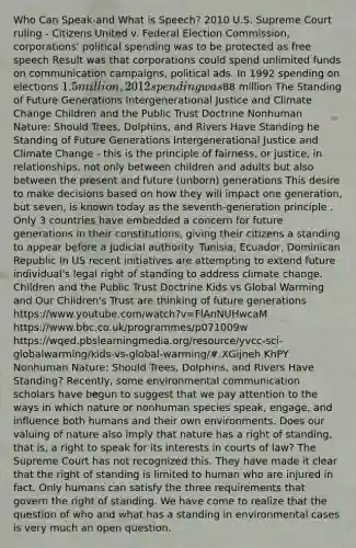 Who Can Speak-and What is Speech? 2010 U.S. Supreme Court ruling - Citizens United v. Federal Election Commission, corporations' political spending was to be protected as free speech Result was that corporations could spend unlimited funds on communication campaigns, political ads. In 1992 spending on elections 1.5 million, 2012 spending was88 million The Standing of Future Generations Intergenerational Justice and Climate Change Children and the Public Trust Doctrine Nonhuman Nature: Should Trees, Dolphins, and Rivers Have Standing he Standing of Future Generations Intergenerational Justice and Climate Change - this is the principle of fairness, or justice, in relationships, not only between children and adults but also between the present and future (unborn) generations This desire to make decisions based on how they will impact one generation, but seven, is known today as the seventh-generation principle . Only 3 countries have embedded a concern for future generations in their constitutions, giving their citizens a standing to appear before a judicial authority. Tunisia, Ecuador, Dominican Republic In US recent initiatives are attempting to extend future individual's legal right of standing to address climate change. Children and the Public Trust Doctrine Kids vs Global Warming and Our Children's Trust are thinking of future generations https://www.youtube.com/watch?v=FlAnNUHwcaM https://www.bbc.co.uk/programmes/p071009w https://wqed.pbslearningmedia.org/resource/yvcc-sci-globalwarming/kids-vs-global-warming/#.XGijneh KhPY Nonhuman Nature: Should Trees, Dolphins, and Rivers Have Standing? Recently, some environmental communication scholars have begun to suggest that we pay attention to the ways in which nature or nonhuman species speak, engage, and influence both humans and their own environments. Does our valuing of nature also imply that nature has a right of standing, that is, a right to speak for its interests in courts of law? The Supreme Court has not recognized this. They have made it clear that the right of standing is limited to human who are injured in fact. Only humans can satisfy the three requirements that govern the right of standing. We have come to realize that the question of who and what has a standing in environmental cases is very much an open question.