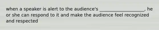 when a speaker is alert to the audience's ____________________, he or she can respond to it and make the audience feel recognized and respected