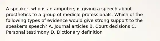 A speaker, who is an amputee, is giving a speech about prosthetics to a group of medical professionals. Which of the following types of evidence would give strong support to the speaker's speech? A. Journal articles B. Court decisions C. Personal testimony D. Dictionary definition