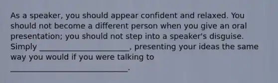 As a speaker, you should appear confident and relaxed. You should not become a different person when you give an oral presentation; you should not step into a speaker's disguise. Simply _______________________, presenting your ideas the same way you would if you were talking to ______________________________.