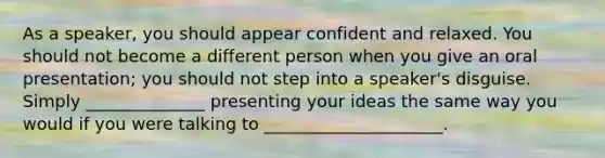 As a speaker, you should appear confident and relaxed. You should not become a different person when you give an oral presentation; you should not step into a speaker's disguise. Simply ______________ presenting your ideas the same way you would if you were talking to _____________________.