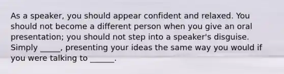 As a speaker, you should appear confident and relaxed. You should not become a different person when you give an oral presentation; you should not step into a speaker's disguise. Simply _____, presenting your ideas the same way you would if you were talking to ______.