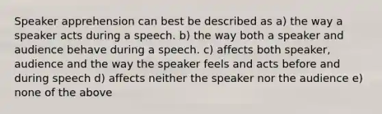 Speaker apprehension can best be described as a) the way a speaker acts during a speech. b) the way both a speaker and audience behave during a speech. c) affects both speaker, audience and the way the speaker feels and acts before and during speech d) affects neither the speaker nor the audience e) none of the above