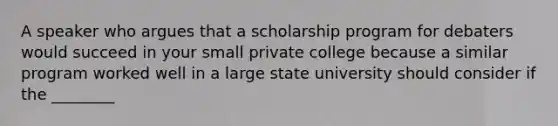 A speaker who argues that a scholarship program for debaters would succeed in your small private college because a similar program worked well in a large state university should consider if the ________