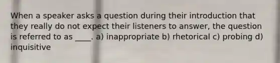 When a speaker asks a question during their introduction that they really do not expect their listeners to answer, the question is referred to as ____. a) inappropriate b) rhetorical c) probing d) inquisitive