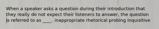 When a speaker asks a question during their introduction that they really do not expect their listeners to answer, the question is referred to as ____. inappropriate rhetorical probing inquisitive