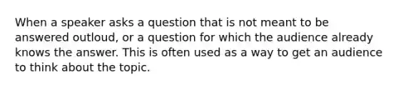 When a speaker asks a question that is not meant to be answered outloud, or a question for which the audience already knows the answer. This is often used as a way to get an audience to think about the topic.