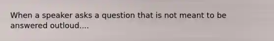 When a speaker asks a question that is not meant to be answered outloud....