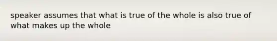 speaker assumes that what is true of the whole is also true of what makes up the whole