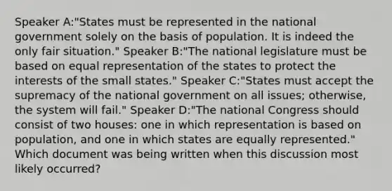 Speaker A:"States must be represented in the national government solely on the basis of population. It is indeed the only fair situation." Speaker B:"The national legislature must be based on equal representation of the states to protect the interests of the small states." Speaker C:"States must accept the supremacy of the national government on all issues; otherwise, the system will fail." Speaker D:"The national Congress should consist of two houses: one in which representation is based on population, and one in which states are equally represented." Which document was being written when this discussion most likely occurred?