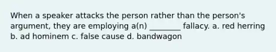 When a speaker attacks the person rather than the person's argument, they are employing a(n) ________ fallacy. a. red herring b. ad hominem c. false cause d. bandwagon