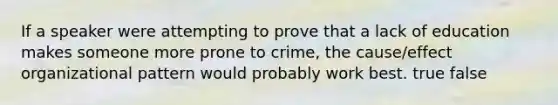 If a speaker were attempting to prove that a lack of education makes someone more prone to crime, the cause/effect organizational pattern would probably work best. true false