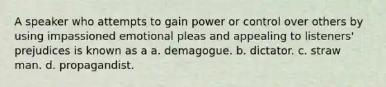 A speaker who attempts to gain power or control over others by using impassioned emotional pleas and appealing to listeners' prejudices is known as a a. demagogue. b. dictator. c. straw man. d. propagandist.