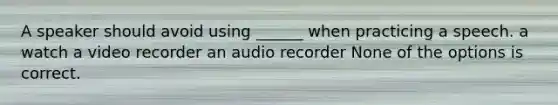 A speaker should avoid using ______ when practicing a speech. a watch a video recorder an audio recorder None of the options is correct.