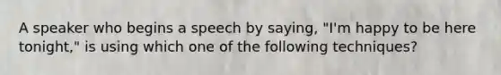 A speaker who begins a speech by saying, "I'm happy to be here tonight," is using which one of the following techniques?