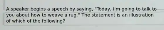 A speaker begins a speech by saying, "Today, I'm going to talk to you about how to weave a rug." The statement is an illustration of which of the following?