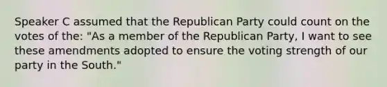 Speaker C assumed that the Republican Party could count on the votes of the: "As a member of the Republican Party, I want to see these amendments adopted to ensure the voting strength of our party in the South."