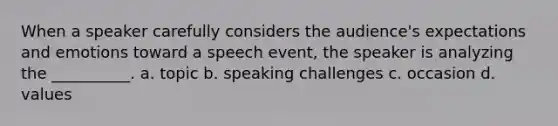 When a speaker carefully considers the audience's expectations and emotions toward a speech event, the speaker is analyzing the __________. a. topic b. speaking challenges c. occasion d. values