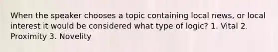 When the speaker chooses a topic containing local news, or local interest it would be considered what type of logic? 1. Vital 2. Proximity 3. Novelity