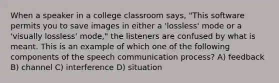 When a speaker in a college classroom says, "This software permits you to save images in either a 'lossless' mode or a 'visually lossless' mode," the listeners are confused by what is meant. This is an example of which one of the following components of the speech communication process? A) feedback B) channel C) interference D) situation