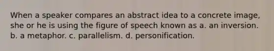 When a speaker compares an abstract idea to a concrete image, she or he is using the figure of speech known as a. an inversion. b. a metaphor. c. parallelism. d. personification.