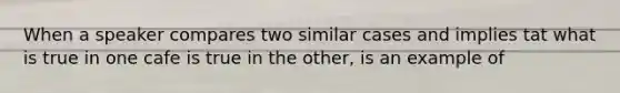 When a speaker compares two similar cases and implies tat what is true in one cafe is true in the other, is an example of