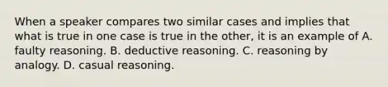 When a speaker compares two similar cases and implies that what is true in one case is true in the other, it is an example of A. faulty reasoning. B. deductive reasoning. C. reasoning by analogy. D. casual reasoning.