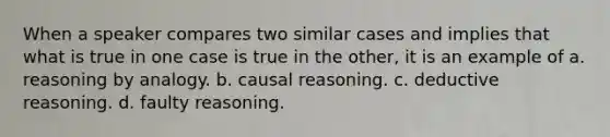 When a speaker compares two similar cases and implies that what is true in one case is true in the other, it is an example of a. reasoning by analogy. b. causal reasoning. c. deductive reasoning. d. faulty reasoning.