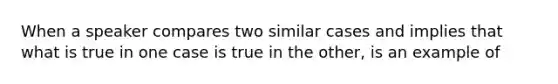 When a speaker compares two similar cases and implies that what is true in one case is true in the other, is an example of