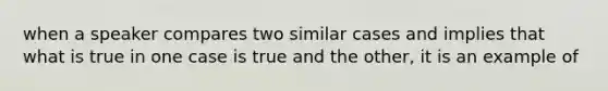 when a speaker compares two similar cases and implies that what is true in one case is true and the other, it is an example of