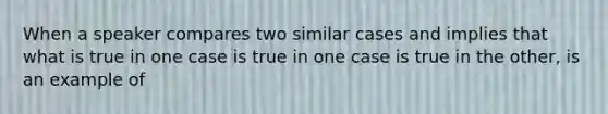 When a speaker compares two similar cases and implies that what is true in one case is true in one case is true in the other, is an example of