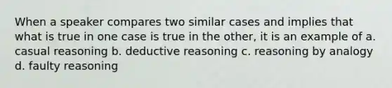 When a speaker compares two similar cases and implies that what is true in one case is true in the other, it is an example of a. casual reasoning b. deductive reasoning c. reasoning by analogy d. faulty reasoning