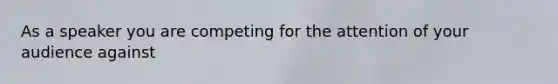 As a speaker you are competing for the attention of your audience against