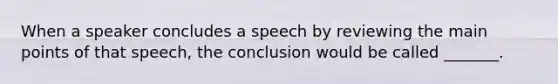 When a speaker concludes a speech by reviewing the main points of that speech, the conclusion would be called _______.