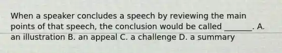 When a speaker concludes a speech by reviewing the main points of that speech, the conclusion would be called _______. A. an illustration B. an appeal C. a challenge D. a summary