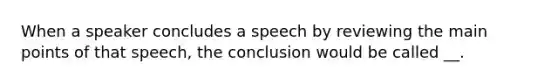 When a speaker concludes a speech by reviewing the main points of that speech, the conclusion would be called __.