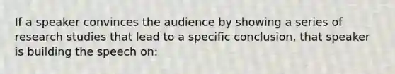 If a speaker convinces the audience by showing a series of research studies that lead to a specific conclusion, that speaker is building the speech on: