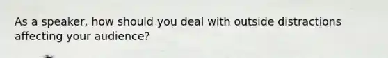 As a speaker, how should you deal with outside distractions affecting your audience?