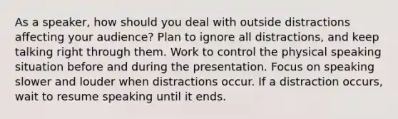 As a speaker, how should you deal with outside distractions affecting your audience? Plan to ignore all distractions, and keep talking right through them. Work to control the physical speaking situation before and during the presentation. Focus on speaking slower and louder when distractions occur. If a distraction occurs, wait to resume speaking until it ends.