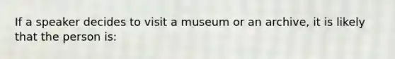 If a speaker decides to visit a museum or an archive, it is likely that the person is: