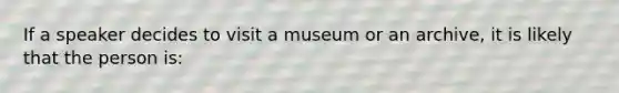 If a speaker decides to visit a museum or an archive, it is likely that the person is: