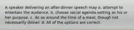 A speaker delivering an after-dinner speech may a. attempt to entertain the audience. b. choose social agenda-setting as his or her purpose. c. do so around the time of a meal, though not necessarily dinner. d. All of the options are correct.