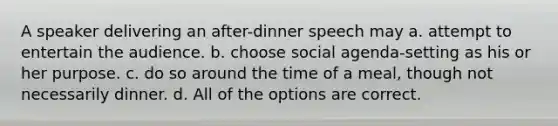 A speaker delivering an after-dinner speech may a. attempt to entertain the audience. b. choose social agenda-setting as his or her purpose. c. do so around the time of a meal, though not necessarily dinner. d. All of the options are correct.