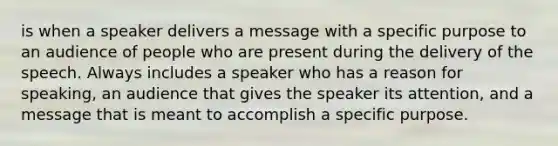 is when a speaker delivers a message with a specific purpose to an audience of people who are present during the delivery of the speech. Always includes a speaker who has a reason for speaking, an audience that gives the speaker its attention, and a message that is meant to accomplish a specific purpose.