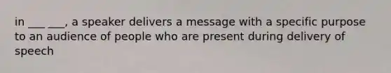 in ___ ___, a speaker delivers a message with a specific purpose to an audience of people who are present during delivery of speech