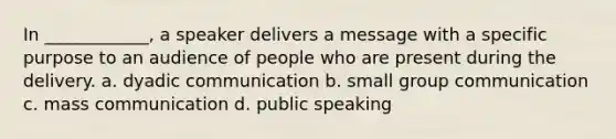 In ____________, a speaker delivers a message with a specific purpose to an audience of people who are present during the delivery. a. dyadic communication b. small group communication c. mass communication d. public speaking