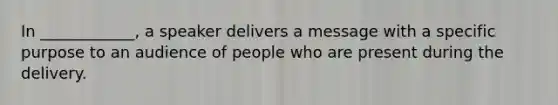 In ____________, a speaker delivers a message with a specific purpose to an audience of people who are present during the delivery.