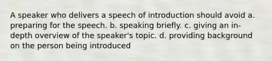 A speaker who delivers a speech of introduction should avoid a. preparing for the speech. b. speaking briefly. c. giving an in-depth overview of the speaker's topic. d. providing background on the person being introduced