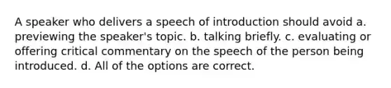 A speaker who delivers a speech of introduction should avoid a. previewing the speaker's topic. b. talking briefly. c. evaluating or offering critical commentary on the speech of the person being introduced. d. All of the options are correct.