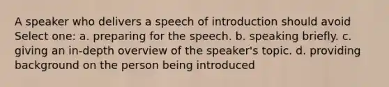 A speaker who delivers a speech of introduction should avoid Select one: a. preparing for the speech. b. speaking briefly. c. giving an in-depth overview of the speaker's topic. d. providing background on the person being introduced